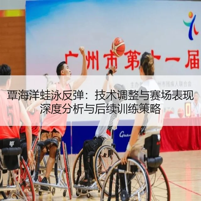 覃海洋蛙泳反弹:技术调整与赛场表现深度分析与后续训练策略